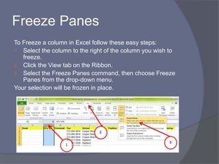 Freeze Panes
To Freeze a column in Excel follow these easy steps:
1. Select the column to the right of the column you wish to
freeze.
2. Click the View tab on the Ribbon.
3. Select the Freeze Panes command, then choose Freeze
Panes from the drop-down menu.
Your selection will be frozen in place.
 