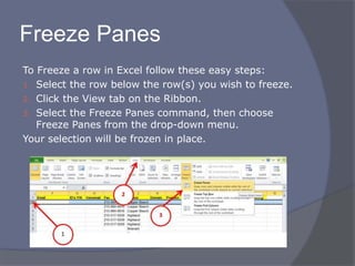Freeze Panes
To Freeze a row in Excel follow these easy steps:
1. Select the row below the row(s) you wish to freeze.
2. Click the View tab on the Ribbon.
3. Select the Freeze Panes command, then choose
Freeze Panes from the drop-down menu.
Your selection will be frozen in place.
 