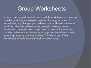 Group Worksheets
You can quickly perform tasks on multiple worksheets at the same
time by grouping worksheets together. If you group a set of
worksheets, any changes you make on one worksheet are made
in all the other worksheets in the group in the exact same
location on the worksheets. If you want to create, for example,
standard tables or calculations on a large number of worksheets,
grouping can save you a lot of time. This works best if the
worksheets already have identical data structures.
 