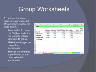 Group Worksheets
To perform the same
tasks for a particular set
of worksheets, follow the
steps below.
1. Press and hold down
the Ctrl key, and click
the worksheet tabs
you want to group.
2. Make the changes on
one of the
worksheets.
3. You see the changes
is performed on the
other selected
worksheets.
 