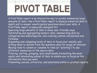 A PivotTable report is an interactive way to quickly summarize large
amounts of data. Use a PivotTable report to analyze numerical data in
depth and to answer unanticipated questions about your data. A
PivotTable report is especially designed for:
Querying large amounts of data in many user-friendly ways.
Subtotaling and aggregating numeric data, summarizing data by
categories and subcategories, and creating custom calculations and
formulas.
Expanding and collapsing levels of data to focus your results, and
drilling down to details from the summary data for areas of interest.
Moving rows to column or columns to rows (or "pivoting") to see
different summaries of the source data.
Filtering, sorting, grouping, and conditionally formatting the most
useful and interesting subset of data to enable you to focus on the
information that you want.
Presenting concise, attractive, and annotated online or printed reports.
 