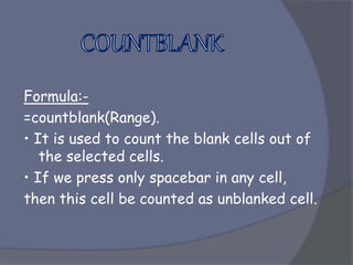 Formula:-
=countblank(Range).
• It is used to count the blank cells out of
the selected cells.
• If we press only spacebar in any cell,
then this cell be counted as unblanked cell.
 
