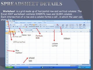 Worksheet is a grid made up of horizontal row and vertical columns .The
Excel 2007 worksheet contains 1048576 rows and 16384 columns .
Each intersection of a row and a column forms a cell , in which the user can
store data .
Active cell
Office button
Formula
BAR
column
Letter
Row
Number
Name box
sheet
tab
ribbon
 