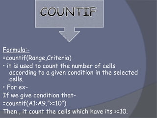 Formula:-
=countif(Range,Criteria)
• it is used to count the number of cells
according to a given condition in the selected
cells.
• For ex-
If we give condition that-
=countif(A1:A9,”>=10”)
Then , it count the cells which have its >=10.
 
