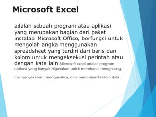 Microsoft Excel
adalah sebuah program atau aplikasi
yang merupakan bagian dari paket
instalasi Microsoft Office, berfungsi untuk
mengolah angka menggunakan
spreadsheet yang terdiri dari baris dan
kolom untuk mengeksekusi perintah atau
dengan kata lain Microsoft excel adalah program
aplikasi yang banyak digunakan untuk membantu menghitung,
memproyeksikan, menganalisa, dan mempresentasikan data.
 