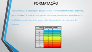 FORMATAÇÃO
Veja como ficou o exemplo abaixo depois de utilizar a ferramenta Formatação Condicional,
opção Escala de Cor, onde as cores graduais indicam que, quanto menor a temperatura a
tonalidade se aproxima do azul e quanto maior a temperatura a cor se aproxima do
vermelho.
 