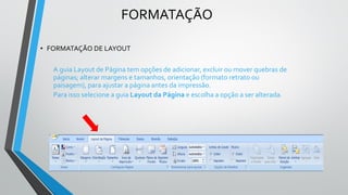 FORMATAÇÃO
• FORMATAÇÃO DE LAYOUT
A guia Layout de Página tem opções de adicionar, excluir ou mover quebras de
páginas; alterar margens e tamanhos, orientação (formato retrato ou
paisagem), para ajustar a página antes da impressão.
Para isso selecione a guia Layout da Página e escolha a opção a ser alterada.
 