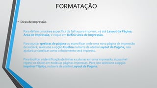 FORMATAÇÃO
• Dicas de impressão
Para definir uma área específica da folha para imprimir, vá até Layout da Página;
Área de Impressão; e clique em Definir área de Impressão.
Para ajustar quebras de página ou especificar onde uma nova página de impressão
de iniciará, selecione a opção Quebra na barra de atalho Layout da Página, isso
ajudará a visualizar como o documento será impresso.
Para facilitar a identificação de linhas e colunas em uma impressão, é possível
repetir os títulos em todas as páginas impressas. Para isso selecione a opção
ImprimirTítulos, na barra de atalho Layout da Página.
 