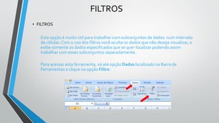 FILTROS
• FILTROS
Esta opção é muito útil para trabalhar com subconjuntos de dados num intervalo
de células. Com o uso dos filtros você oculta os dados que não deseja visualizar, e
exibe somente os dados especificados que se quer localizar podendo assim
trabalhar com esses subconjuntos separadamente.
Para acessar esta ferramenta, vá até opção Dados localizado na Barra de
Ferramentas e clique na opção Filtro:
 