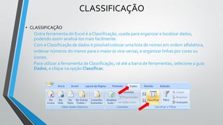 CLASSIFICAÇÃO
• CLASSIFICAÇÃO
Outra ferramenta do Excel é a Classificação, usada para organizar e localizar dados,
podendo assim analisá-los mais facilmente.
Com a Classificação de dados é possível colocar uma lista de nomes em ordem alfabética,
ordenar números do menor para o maior (e vice-versa), e organizar linhas por cores ou
ícones.
Para utilizar a ferramenta de Classificação, vá até a barra de ferramentas, selecione a guia
Dados, e clique na opção Classificar.
 
