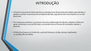 INTRODUÇÃO
• O Excel é uma enorme folha eletrônica utilizada como ferramenta de trabalho para facilitar a
gestão e auxiliar no processo de tomada de decisão, seja dentro de uma empresa ou na vida
particular.
• Foi criado para substituir o processo manual na elaboração de cálculos, tabelas e folhas em
geral, atribuindo o uso de fórmulas e comandos úteis em busca de resultados rápidos e
precisos.
• A folha Excel possui um limite de 1.048.576 linhas por 16.384 colunas, totalizando
17.179.869.184 de células.
 