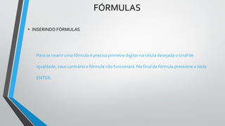 FÓRMULAS
• INSERINDO FÓRMULAS
Para se inserir uma fórmula é preciso primeiro digitar na célula desejada o sinal de
igualdade, caso contrário o fórmula não funcionará. No final da fórmula pressione a tecla
ENTER.
 