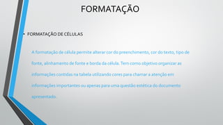 FORMATAÇÃO
• FORMATAÇÃO DE CÉLULAS
A formatação de célula permite alterar cor do preenchimento, cor do texto, tipo de
fonte, alinhamento de fonte e borda da célula.Tem como objetivo organizar as
informações contidas na tabela utilizando cores para chamar a atenção em
informações importantes ou apenas para uma questão estética do documento
apresentado.
 