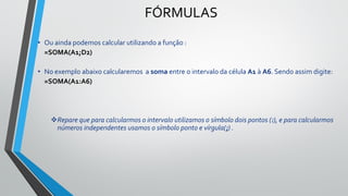 FÓRMULAS
• Ou ainda podemos calcular utilizando a função :
=SOMA(A1;D2)
• No exemplo abaixo calcularemos a soma entre o intervalo da célula A1 à A6. Sendo assim digite:
=SOMA(A1:A6)
❖Repare que para calcularmos o intervalo utilizamos o símbolo dois pontos (:), e para calcularmos
números independentes usamos o símbolo ponto e vírgula(;) .
 