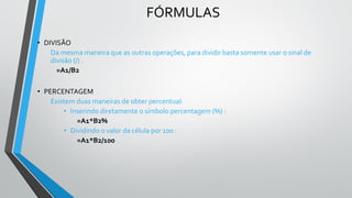 FÓRMULAS
• DIVISÃO
Da mesma maneira que as outras operações, para dividir basta somente usar o sinal de
divisão (/) .
=A1/B2
• PERCENTAGEM
Existem duas maneiras de obter percentual:
• Inserindo diretamente o símbolo percentagem (%) :
=A1*B2%
• Dividindo o valor da célula por 100 :
=A1*B2/100
 