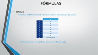 FÓRMULAS
• MÁXIMO
A fórmula de Máximo mostra o maior valor de um intervalo de células.
Neste exemplo, o resultado da fórmula em A9 será 120 .
A
1 10
2 20
3 30
4 50
5 90
6 100
7 120
8 30
9 =MÁXIMO(A1:A8)
 