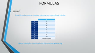 FÓRMULAS
• MÍNIMO
Essa fórmula mostra o menor valor de um intervalo de células.
Neste exemplo, o resultado da fórmula em A10 será 5 .
A
1 5
2 20
3 30
4 50
5 90
6 100
7 120
8 30
9 300
10 =MÍNIMO(A1:A8)
 