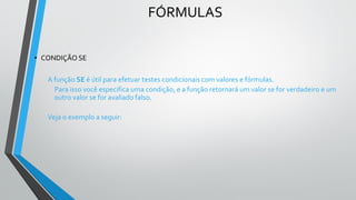FÓRMULAS
• CONDIÇÃO SE
A função SE é útil para efetuar testes condicionais com valores e fórmulas.
Para isso você especifica uma condição, e a função retornará um valor se for verdadeiro e um
outro valor se for avaliado falso.
Veja o exemplo a seguir:
 