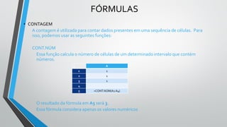 FÓRMULAS
• CONTAGEM
A contagem é utilizada para contar dados presentes em uma sequência de células. Para
isso, podemos usar as seguintes funções:
CONT.NÚM
Essa função calcula o número de células de um determinado intervalo que contém
números.
O resultado da fórmula em A5 será 3.
Essa fórmula considera apenas os valores numéricos
C A
1 1
2 1
3 1
4
5 =CONT.NÚM(A1:A4)
 