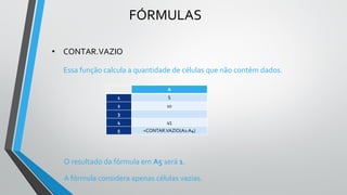 FÓRMULAS
• CONTAR.VAZIO
Essa função calcula a quantidade de células que não contém dados.
O resultado da fórmula em A5 será 1.
A fórmula considera apenas células vazias.
C A
1 S
2 10
3
4 45
5 =CONTAR.VAZIO(A1:A4)
 