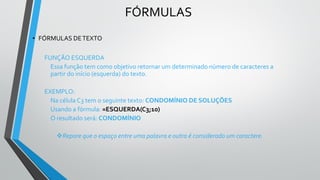 FÓRMULAS
• FÓRMULAS DETEXTO
FUNÇÃO ESQUERDA
Essa função tem como objetivo retornar um determinado número de caracteres a
partir do início (esquerda) do texto.
EXEMPLO:
Na célula C3 tem o seguinte texto: CONDOMÍNIO DE SOLUÇÕES
Usando a fórmula: =ESQUERDA(C3;10)
O resultado será: CONDOMÍNIO
❖Repare que o espaço entre uma palavra e outra é considerado um caractere.
 