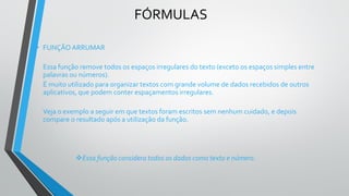 FÓRMULAS
• FUNÇÃO ARRUMAR
Essa função remove todos os espaços irregulares do texto (exceto os espaços simples entre
palavras ou números).
É muito utilizado para organizar textos com grande volume de dados recebidos de outros
aplicativos, que podem conter espaçamentos irregulares.
Veja o exemplo a seguir em que textos foram escritos sem nenhum cuidado, e depois
compare o resultado após a utilização da função.
❖Essa função considera todos os dados como texto e número.
 