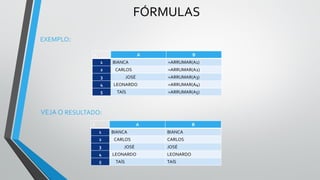 FÓRMULAS
EXEMPLO:
C A B
1 BIANCA =ARRUMAR(A1)
2 CARLOS =ARRUMAR(A2)
3 JOSÉ =ARRUMAR(A3)
4 LEONARDO =ARRUMAR(A4)
5 TAÍS =ARRUMAR(A5)
C A B
1 BIANCA BIANCA
2 CARLOS CARLOS
3 JOSÉ JOSÉ
4 LEONARDO LEONARDO
5 TAÍS TAÍS
VEJA O RESULTADO:
 