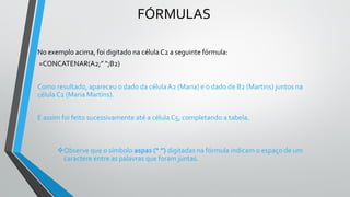 FÓRMULAS
No exemplo acima, foi digitado na célula C2 a seguinte fórmula:
=CONCATENAR(A2;” “;B2)
Como resultado, apareceu o dado da célula A2 (Maria) e o dado de B2 (Martins) juntos na
célula C2 (Maria Martins).
E assim foi feito sucessivamente até a célula C5, completando a tabela.
❖Observe que o símbolo aspas (“ ”) digitadas na fórmula indicam o espaço de um
caractere entre as palavras que foram juntas.
 