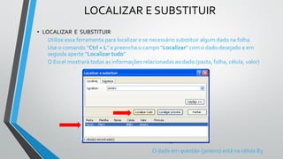 LOCALIZAR E SUBSTITUIR
• LOCALIZAR E SUBSTITUIR
Utilize essa ferramenta para localizar e se necessário substituir algum dado na folha.
Use o comando “Ctrl + L” e preencha o campo “Localizar” com o dado desejado e em
seguida aperte “Localizar tudo”
O Excel mostrará todas as informações relacionadas ao dado (pasta, folha, célula, valor)
O dado em questão (janeiro) está na célula B3
 