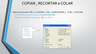 COPIAR , RECORTAR e COLAR
• Além dos famosos CTRL + C (COPIAR) , CTRL + X (RECORTAR) e CTRL +V (COLAR)
O Excel oferece outro recurso: COLAR ESPECIAL
Pressione e Solte na seqüência: ALT , C , V , S
Surgirá a
seguinte
caixa com
as opções
de colagem
 