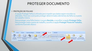 PROTEGER DOCUMENTO
• PROTEÇÃO DE FOLHAS
A opção Proteger folha é utilizada para impedir que dados sejam movidos ou
alterados. Para isso você pode proteger determinados elementos da folha ou a pasta
de trabalho inteira.
Para proteger uma folha basta ir na guia Revisão, e escolher a opção Proteger folha.
Para proteger toda a pasta de trabalho, escolha a opção Proteger Pasta deTrabalho,
conforme ilustrado abaixo:
 