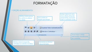 FORMATAÇÃO
Gira o texto no
ângulo que desejar.
Alinha o texto à esquerda,
centraliza ou à direita na célula.
Aumenta ou diminui
recuo do texto.
Alinha o texto acima,
no centro ou abaixo
na célula
Exibe o texto em uma
única célula utilizando
várias linhas, tornando
todo o conteúdo visível.
Torna maior a célula
selecionada centralizando
seu conteúdo.
• OPÇÃO ALINHAMENTO:
 