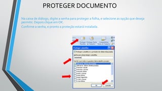 PROTEGER DOCUMENTO
Na caixa de diálogo, digite a senha para proteger a folha, e selecione as opção que deseja
permitir. Depois clique em OK.
Confirme a senha, e pronto a proteção estará instalada.
 