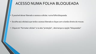 ACESSO NUMA FOLHA BLOQUEADA
• É possível deixar liberado o acesso a células numa folha bloqueada.
• Escolha a(s) célula(s) que terão o acesso liberado e clique com o botão direito do mouse.
• Clique em “formatar células” e na aba “proteção” , desmarque a opção “bloqueadas”
 