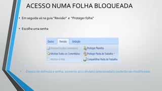 • Em seguida vá na guia “Revisão” e “Proteger folha”
• Escolha uma senha
• Depois de definida a senha, somente a(s) célula(s) selecionada(s) poderão ser modificadas
ACESSO NUMA FOLHA BLOQUEADA
 