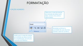 FORMATAÇÃO
Seleciona o modo de exibição
do conteúdo da célula como:
data, número, hora, texto e
vários outros.
Aumenta ou diminui a
quantidade de casas decimais
quando o valor for numérico.
Atalho para o modo de exibição
do conteúdo da célula (número
de contabilização, percentual e
separador de milhares).
• OPÇÃO NÚMERO:
 