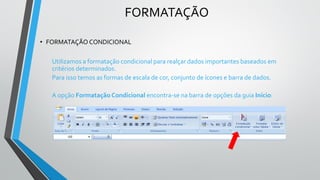 FORMATAÇÃO
• FORMATAÇÃO CONDICIONAL
Utilizamos a formatação condicional para realçar dados importantes baseados em
critérios determinados.
Para isso temos as formas de escala de cor, conjunto de ícones e barra de dados.
A opção Formatação Condicional encontra-se na barra de opções da guia Início:
 