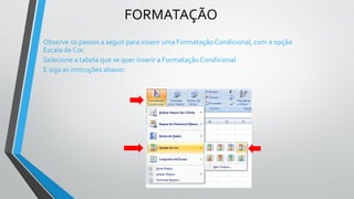 FORMATAÇÃO
Observe os passos a seguir para inserir uma Formatação Condicional, com a opção
Escala de Cor.
Selecione a tabela que se quer inserir a Formatação Condicional
E siga as instruções abaixo:
 