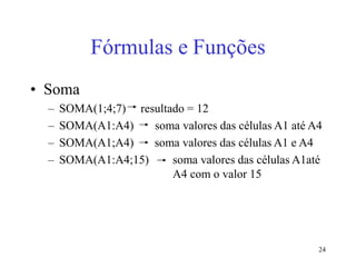 24
Fórmulas e Funções
• Soma
– SOMA(1;4;7) resultado = 12
– SOMA(A1:A4) soma valores das células A1 até A4
– SOMA(A1;A4) soma valores das células A1 e A4
– SOMA(A1:A4;15) soma valores das células A1até
A4 com o valor 15
 
