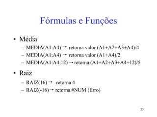 25
Fórmulas e Funções
• Média
– MEDIA(A1:A4) retorna valor (A1+A2+A3+A4)/4
– MEDIA(A1;A4) retorna valor (A1+A4)/2
– MEDIA(A1:A4;12) retorna (A1+A2+A3+A4+12)/5
• Raiz
– RAIZ(16) retorna 4
– RAIZ(-16) retorna #NUM (Erro)
 