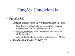 33
Funções Condicionais
• Função SE
– SE(teste_lógico; valor_se_verdadeiro;valor_se_flaso)
• Teste_lógico: qualquer valor ou expressão que pode ser
avaliada como VERDADEIRO ou FALSO
• Valor_se_verdadeiro: valor fornecido se teste lógico for
VERDADEIRO.
• Valor_se_falso: valor fornecido se teste lógico for FALSO.
– SE(A10=100;SOMA(B5:B15);” ”)
 