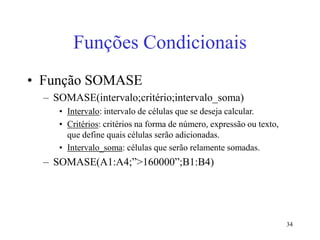 34
Funções Condicionais
• Função SOMASE
– SOMASE(intervalo;critério;intervalo_soma)
• Intervalo: intervalo de células que se deseja calcular.
• Critérios: critérios na forma de número, expressão ou texto,
que define quais células serão adicionadas.
• Intervalo_soma: células que serão relamente somadas.
– SOMASE(A1:A4;”>160000”;B1:B4)
 