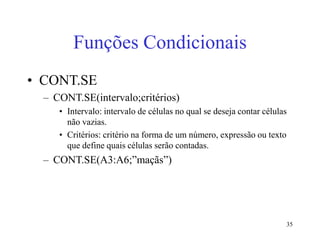 35
Funções Condicionais
• CONT.SE
– CONT.SE(intervalo;critérios)
• Intervalo: intervalo de células no qual se deseja contar células
não vazias.
• Critérios: critério na forma de um número, expressão ou texto
que define quais células serão contadas.
– CONT.SE(A3:A6;”maçãs”)
 