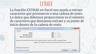 EXTRAER
La función EXTRAE en Excel nos ayuda a extraer
caracteres que pertenecen a una cadena de texto.
Lo único que debemos proporcionar es el número
de caracteres que deseamos extraer y su punto de
inicio dentro de la cadena de texto.
33
 