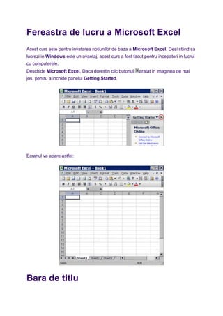 Fereastra de lucru a Microsoft Excel
Acest curs este pentru invatarea notiunilor de baza a Microsoft Excel. Desi stiind sa
lucrezi in Windows este un avantaj, acest curs a fost facut pentru incepatori in lucrul
cu computerele.
Deschide Microsoft Excel. Daca dorestin clic butonul aratat in imaginea de mai
jos, pentru a inchide panelul Getting Started.
Ecranul va apare astfel:
Bara de titlu
 