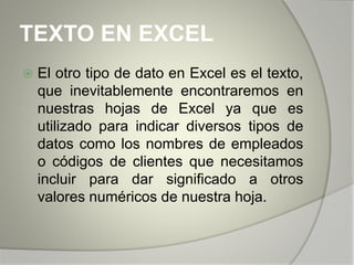 TEXTO EN EXCEL
 El otro tipo de dato en Excel es el texto,
que inevitablemente encontraremos en
nuestras hojas de Excel ya que es
utilizado para indicar diversos tipos de
datos como los nombres de empleados
o códigos de clientes que necesitamos
incluir para dar significado a otros
valores numéricos de nuestra hoja.
 