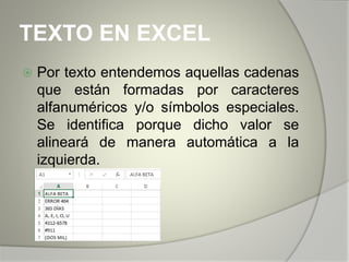 TEXTO EN EXCEL
 Por texto entendemos aquellas cadenas
que están formadas por caracteres
alfanuméricos y/o símbolos especiales.
Se identifica porque dicho valor se
alineará de manera automática a la
izquierda.
 