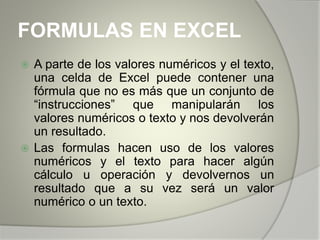 FORMULAS EN EXCEL
 A parte de los valores numéricos y el texto,
una celda de Excel puede contener una
fórmula que no es más que un conjunto de
“instrucciones” que manipularán los
valores numéricos o texto y nos devolverán
un resultado.
 Las formulas hacen uso de los valores
numéricos y el texto para hacer algún
cálculo u operación y devolvernos un
resultado que a su vez será un valor
numérico o un texto.
 
