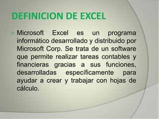 DEFINICION DE EXCEL
 Microsoft Excel es un programa
informático desarrollado y distribuido por
Microsoft Corp. Se trata de un software
que permite realizar tareas contables y
financieras gracias a sus funciones,
desarrolladas específicamente para
ayudar a crear y trabajar con hojas de
cálculo.
 
