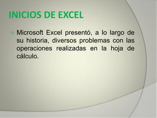 INICIOS DE EXCEL
 Microsoft Excel presentó, a lo largo de
su historia, diversos problemas con las
operaciones realizadas en la hoja de
cálculo.
 